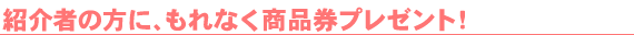 紹介者の方に、もれなく商品券プレゼント!